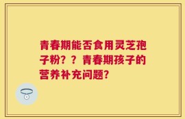 青春期能否食用灵芝孢子粉？？青春期孩子的营养补充问题？