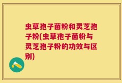 虫草孢子菌粉和灵芝孢子粉(虫草孢子菌粉与灵芝孢子粉的功效与区别)