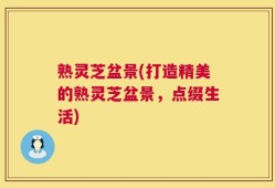 熟灵芝盆景(打造精美的熟灵芝盆景，点缀生活)