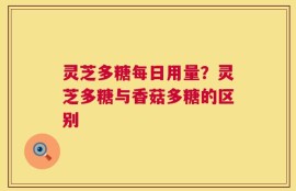 灵芝多糖每日用量？灵芝多糖与香菇多糖的区别