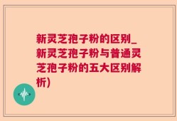新灵芝孢子粉的区别_新灵芝孢子粉与普通灵芝孢子粉的五大区别解析)