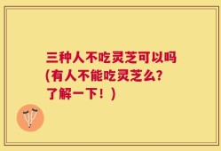 三种人不吃灵芝可以吗(有人不能吃灵芝么？了解一下！)