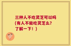 三种人不吃灵芝可以吗(有人不能吃灵芝么？了解一下！)