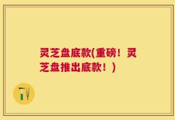 灵芝盘底款(重磅！灵芝盘推出底款！)