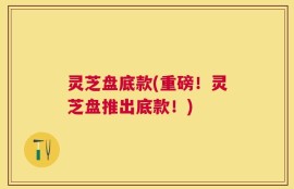 灵芝盘底款(重磅！灵芝盘推出底款！)