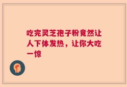 吃完灵芝孢子粉竟然让人下体发热，让你大吃一惊