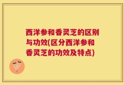 西洋参和香灵芝的区别与功效(区分西洋参和香灵芝的功效及特点)