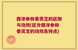西洋参和香灵芝的区别与功效(区分西洋参和香灵芝的功效及特点)