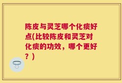 陈皮与灵芝哪个化痰好点(比较陈皮和灵芝对化痰的功效，哪个更好？)