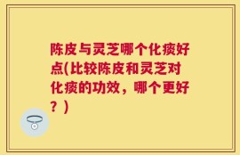 陈皮与灵芝哪个化痰好点(比较陈皮和灵芝对化痰的功效，哪个更好？)