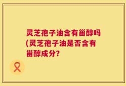 灵芝孢子油含有甾醇吗(灵芝孢子油是否含有甾醇成分？