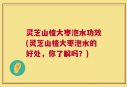灵芝山楂大枣泡水功效(灵芝山楂大枣泡水的好处，你了解吗？)