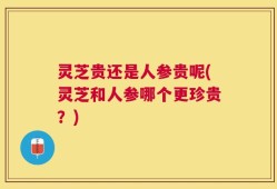 灵芝贵还是人参贵呢(灵芝和人参哪个更珍贵？)