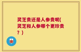 灵芝贵还是人参贵呢(灵芝和人参哪个更珍贵？)