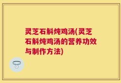 灵芝石斛炖鸡汤(灵芝石斛炖鸡汤的营养功效与制作方法)