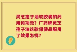 灵芝孢子油软胶囊的药用和功效？广药牌灵芝孢子油这款保健品服用了效果怎样？