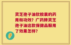 灵芝孢子油软胶囊的药用和功效？广药牌灵芝孢子油这款保健品服用了效果怎样？
