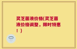 灵芝菌液价格(灵芝菌液价格调整，限时特惠！)