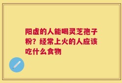 阳虚的人能喝灵芝孢子粉？经常上火的人应该吃什么食物