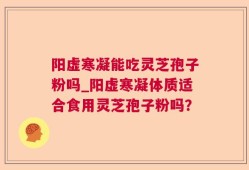 阳虚寒凝能吃灵芝孢子粉吗_阳虚寒凝体质适合食用灵芝孢子粉吗？