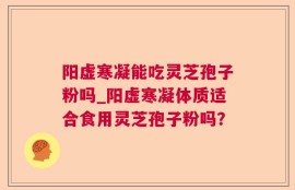 阳虚寒凝能吃灵芝孢子粉吗_阳虚寒凝体质适合食用灵芝孢子粉吗？