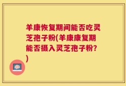 羊康恢复期间能否吃灵芝孢子粉(羊康康复期能否摄入灵芝孢子粉？)