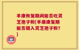 羊康恢复期间能否吃灵芝孢子粉(羊康康复期能否摄入灵芝孢子粉？)