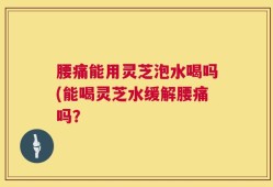 腰痛能用灵芝泡水喝吗(能喝灵芝水缓解腰痛吗？