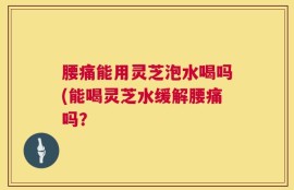 腰痛能用灵芝泡水喝吗(能喝灵芝水缓解腰痛吗？
