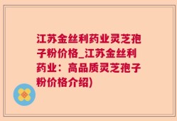 江苏金丝利药业灵芝孢子粉价格_江苏金丝利药业：高品质灵芝孢子粉价格介绍)
