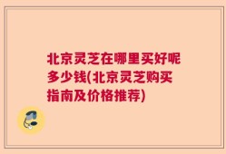 北京灵芝在哪里买好呢多少钱(北京灵芝购买指南及价格推荐)