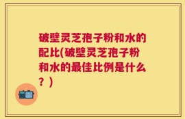 破壁灵芝孢子粉和水的配比(破壁灵芝孢子粉和水的最佳比例是什么？)