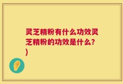 灵芝精粉有什么功效灵芝精粉的功效是什么？)