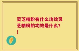 灵芝精粉有什么功效灵芝精粉的功效是什么？)