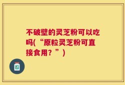 不破壁的灵芝粉可以吃吗(“原粒灵芝粉可直接食用？”)