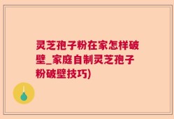 灵芝孢子粉在家怎样破壁_家庭自制灵芝孢子粉破壁技巧)