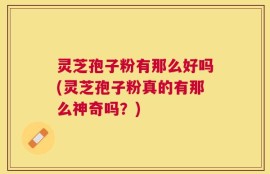 灵芝孢子粉有那么好吗(灵芝孢子粉真的有那么神奇吗？)