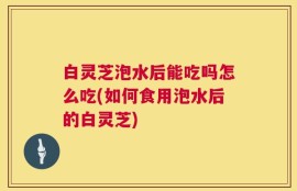 白灵芝泡水后能吃吗怎么吃(如何食用泡水后的白灵芝)
