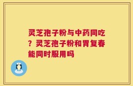 灵芝孢子粉与中药同吃？灵芝孢子粉和胃复春能同时服用吗