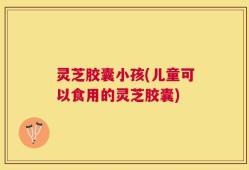 灵芝胶囊小孩(儿童可以食用的灵芝胶囊)