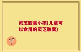 灵芝胶囊小孩(儿童可以食用的灵芝胶囊)