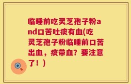 临睡前吃灵芝孢子粉and口苦吐痰有血(吃灵芝孢子粉临睡前口苦出血，痰带血？要注意了！)