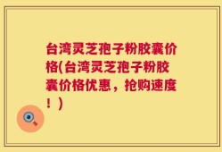 台湾灵芝孢子粉胶囊价格(台湾灵芝孢子粉胶囊价格优惠，抢购速度！)