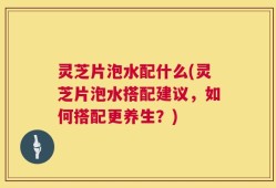 灵芝片泡水配什么(灵芝片泡水搭配建议，如何搭配更养生？)