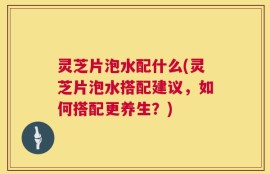 灵芝片泡水配什么(灵芝片泡水搭配建议，如何搭配更养生？)