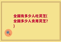 全国有多少人吃灵芝(全国多少人食用灵芝？)