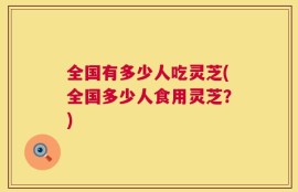 全国有多少人吃灵芝(全国多少人食用灵芝？)