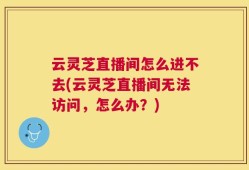 云灵芝直播间怎么进不去(云灵芝直播间无法访问，怎么办？)