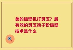 美的破壁机打灵芝？最有效的灵芝孢子粉破壁技术是什么