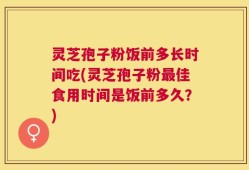 灵芝孢子粉饭前多长时间吃(灵芝孢子粉最佳食用时间是饭前多久？)